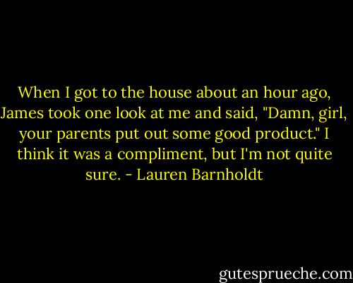 When I got to the house about an hour ago, James took one look at me and said, "Damn, girl, your parents put out some good product." I think it was a compliment, but I'm not quite sure. - Lauren Barnholdt