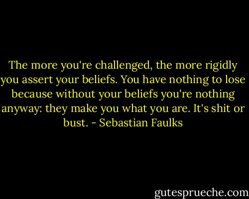 The more you're challenged, the more rigidly you assert your beliefs. You have nothing to lose because without your beliefs you're nothing anyway: they make you what you are. It's shit or bust. - Sebastian Faulks