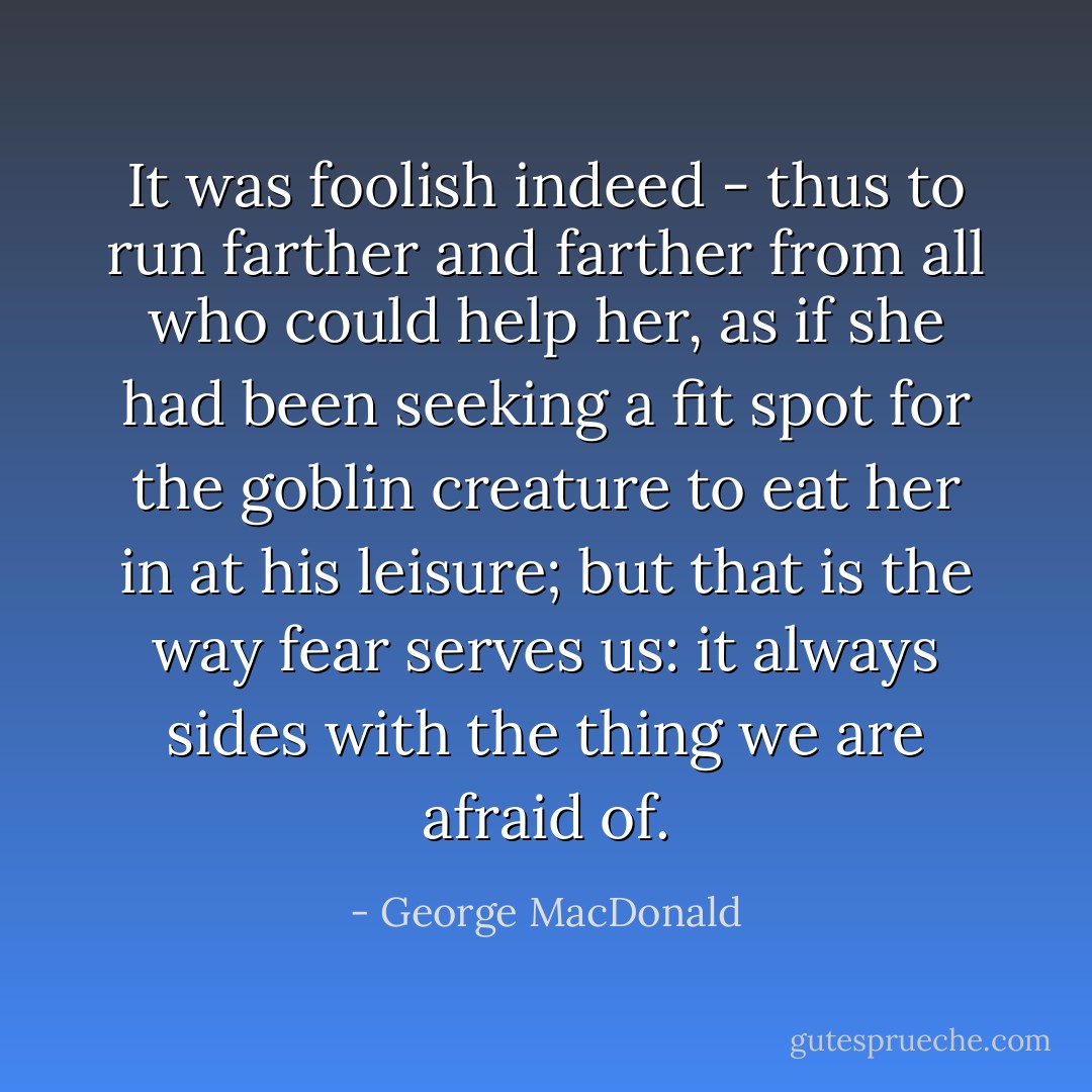 It was foolish indeed - thus to run farther and farther from all who could help her, as if she had been seeking a fit spot for the goblin creature to eat her in at his leisure; but that is the way fear serves us: it always sides with the thing we are afraid of. - George MacDonald