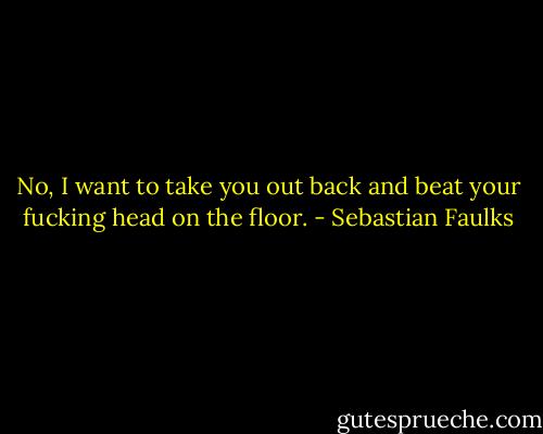 No, I want to take you out back and beat your fucking head on the floor. - Sebastian Faulks