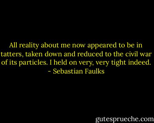 All reality about me now appeared to be in tatters, taken down and reduced to the civil war of its particles. I held on very, very tight indeed. - Sebastian Faulks