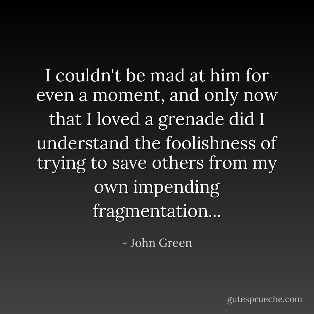 I couldn't be mad at him for even a moment, and only now that I loved a grenade did I understand the foolishness of trying to save others from my own impending fragmentation... - John Green