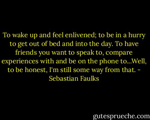 To wake up and feel enlivened; to be in a hurry to get out of bed and into the day. To have friends you want to speak to, compare experiences with and be on the phone to...Well, to be honest, I'm still some way from that. - Sebastian Faulks