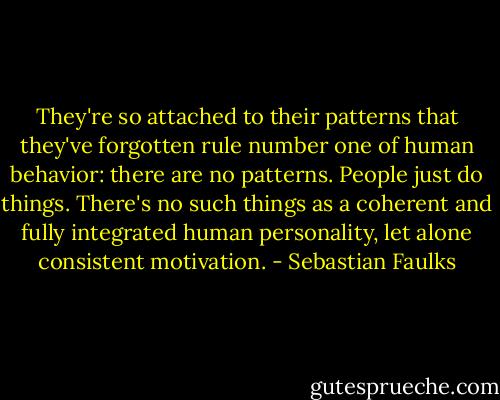 They're so attached to their patterns that they've forgotten rule number one of human behavior: there are no patterns. People just do things. There's no such things as a coherent and fully integrated human personality, let alone consistent motivation. - Sebastian Faulks