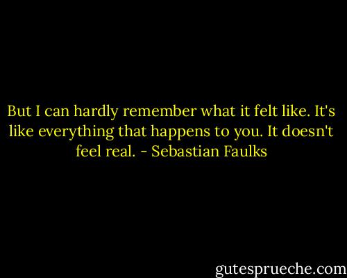 But I can hardly remember what it felt like. It's like everything that happens to you. It doesn't feel real. - Sebastian Faulks