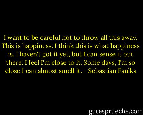 I want to be careful not to throw all this away. This is happiness. I think this is what happiness is. I haven't got it yet, but I can sense it out there. I feel I'm close to it. Some days, I'm so close I can almost smell it. - Sebastian Faulks