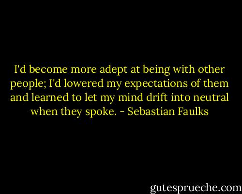 I'd become more adept at being with other people; I'd lowered my expectations of them and learned to let my mind drift into neutral when they spoke. - Sebastian Faulks