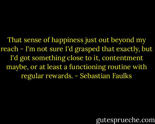 That sense of happiness just out beyond my reach - I'm not sure I'd grasped that exactly, but I'd got something close to it, contentment maybe, or at least a functioning routine with regular rewards. - Sebastian Faulks