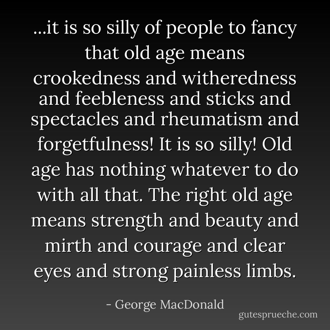 ...it is so silly of people to fancy that old age means crookedness and witheredness and feebleness and sticks and spectacles and rheumatism and forgetfulness! It is so silly! Old age has nothing whatever to do with all that. The right old age means strength and beauty and mirth and courage and clear eyes and strong painless limbs. - George MacDonald