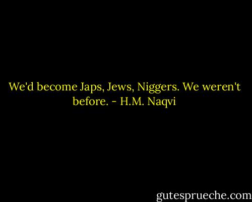 We'd become Japs, Jews, Niggers. We weren't before. - H.M. Naqvi