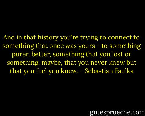 And in that history you're trying to connect to something that once was yours - to something purer, better, something that you lost or something, maybe, that you never knew but that you feel you knew. - Sebastian Faulks