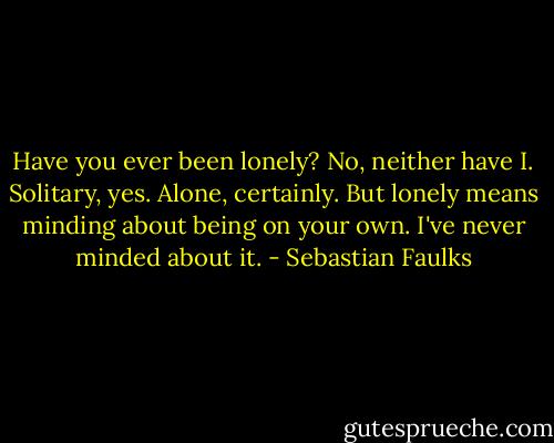Have you ever been lonely? No, neither have I. Solitary, yes. Alone, certainly. But lonely means minding about being on your own. I've never minded about it. - Sebastian Faulks