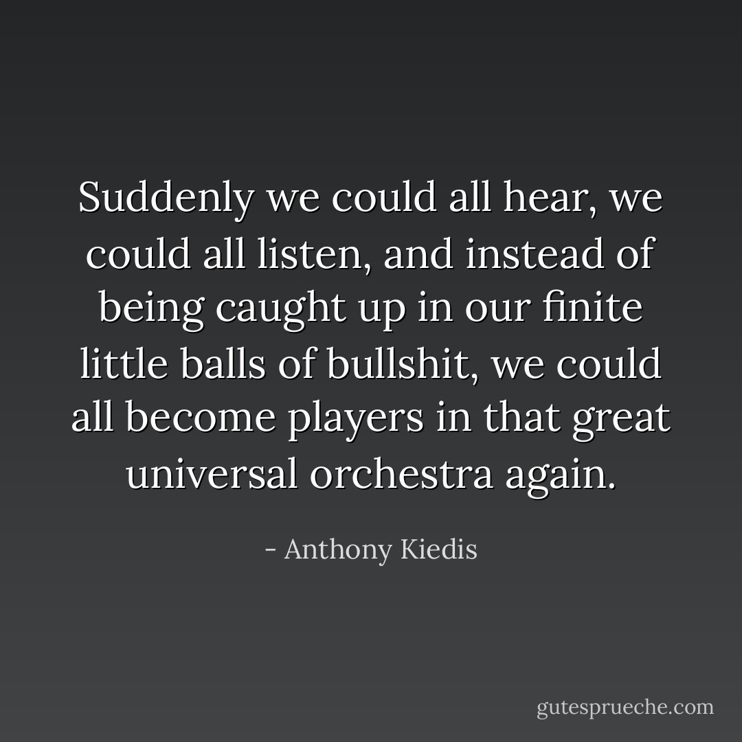 Suddenly we could all hear, we could all listen, and instead of being caught up in our finite little balls of bullshit, we could all become players in that great universal orchestra again. - Anthony Kiedis