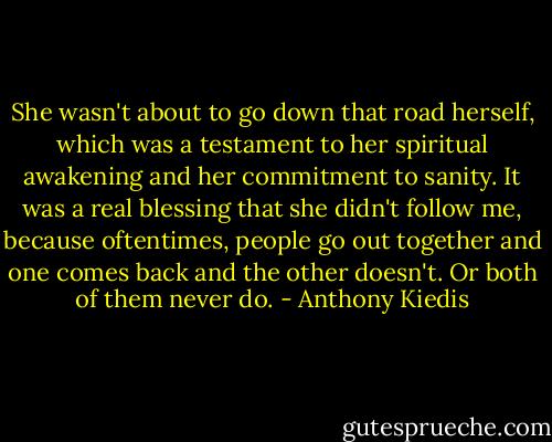 She wasn't about to go down that road herself, which was a testament to her spiritual awakening and her commitment to sanity. It was a real blessing that she didn't follow me, because oftentimes, people go out together and one comes back and the other doesn't. Or both of them never do. - Anthony Kiedis