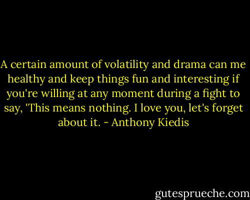 A certain amount of volatility and drama can me healthy and keep things fun and interesting if you're willing at any moment during a fight to say, 'This means nothing. I love you, let's forget about it. - Anthony Kiedis
