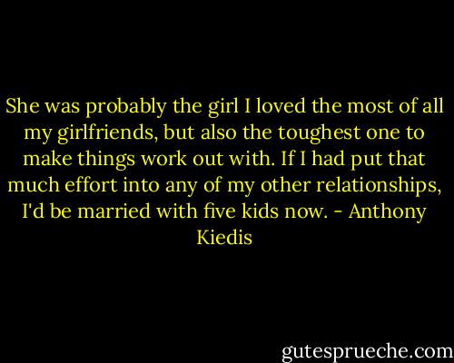She was probably the girl I loved the most of all my girlfriends, but also the toughest one to make things work out with. If I had put that much effort into any of my other relationships, I'd be married with five kids now. - Anthony Kiedis