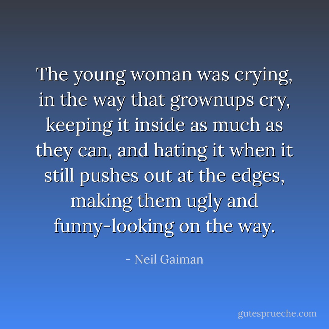 The young woman was crying, in the way that grownups cry, keeping it inside as much as they can, and hating it when it still pushes out at the edges, making them ugly and funny-looking on the way. - Neil Gaiman