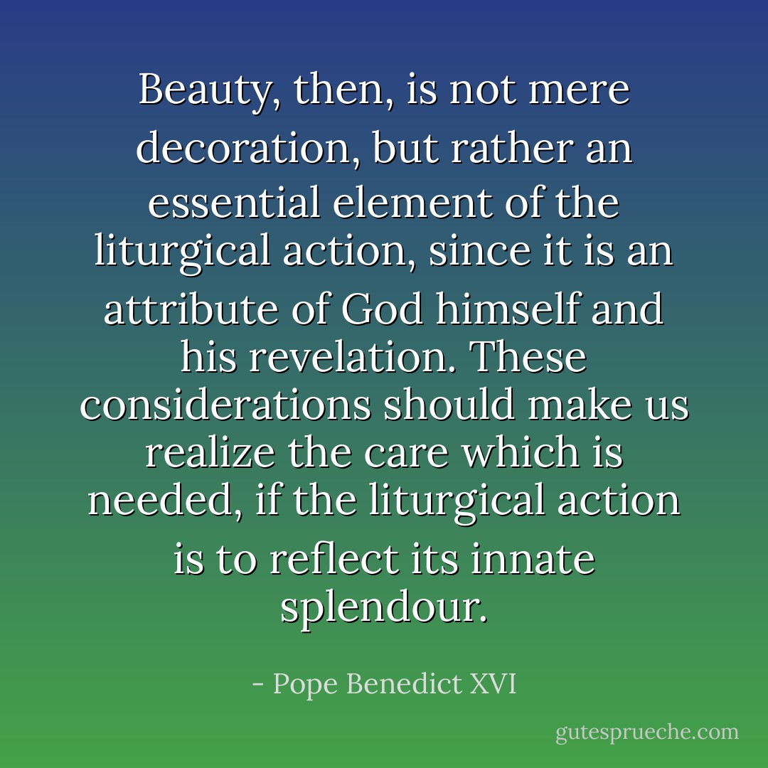 Beauty, then, is not mere decoration, but rather an essential element of the liturgical action, since it is an attribute of God himself and his revelation. These considerations should make us realize the care which is needed, if the liturgical action is to reflect its innate splendour. - Pope Benedict XVI