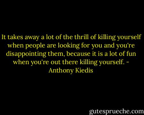 It takes away a lot of the thrill of killing yourself when people are looking for you and you're disappointing them, because it is a lot of fun when you're out there killing yourself. - Anthony Kiedis