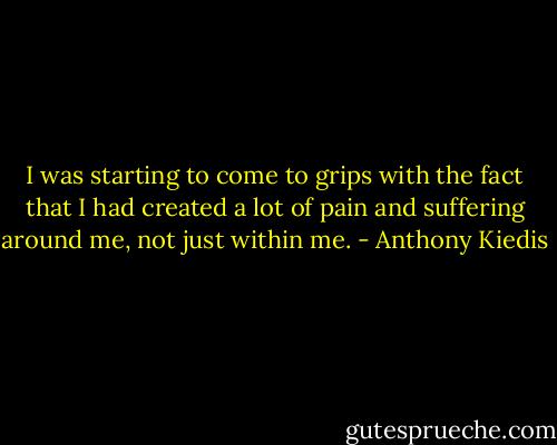I was starting to come to grips with the fact that I had created a lot of pain and suffering around me, not just within me. - Anthony Kiedis