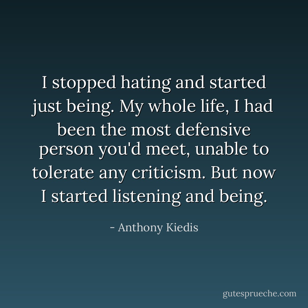I stopped hating and started just being. My whole life, I had been the most defensive person you'd meet, unable to tolerate any criticism. But now I started listening and being. - Anthony Kiedis