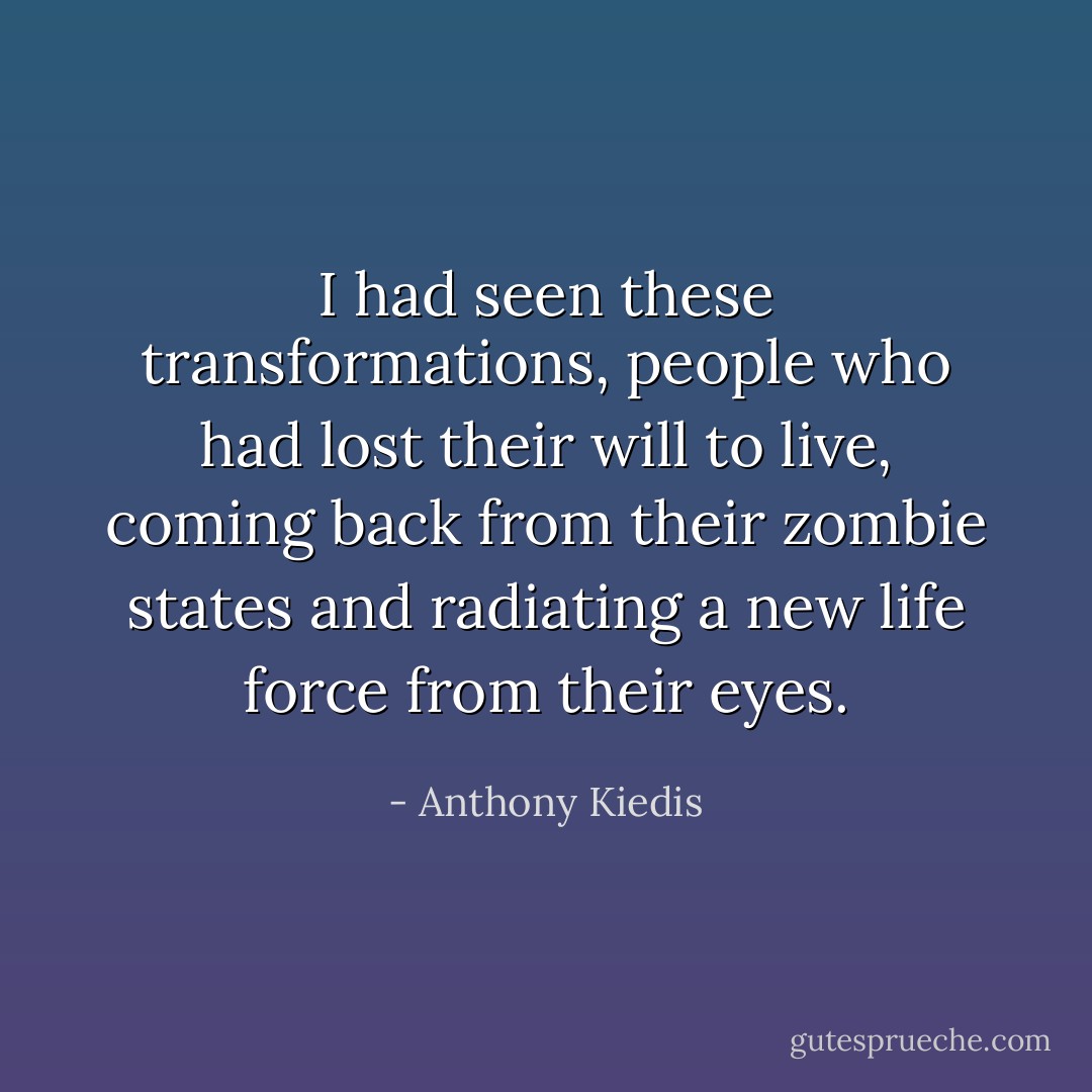 I had seen these transformations, people who had lost their will to live, coming back from their zombie states and radiating a new life force from their eyes. - Anthony Kiedis