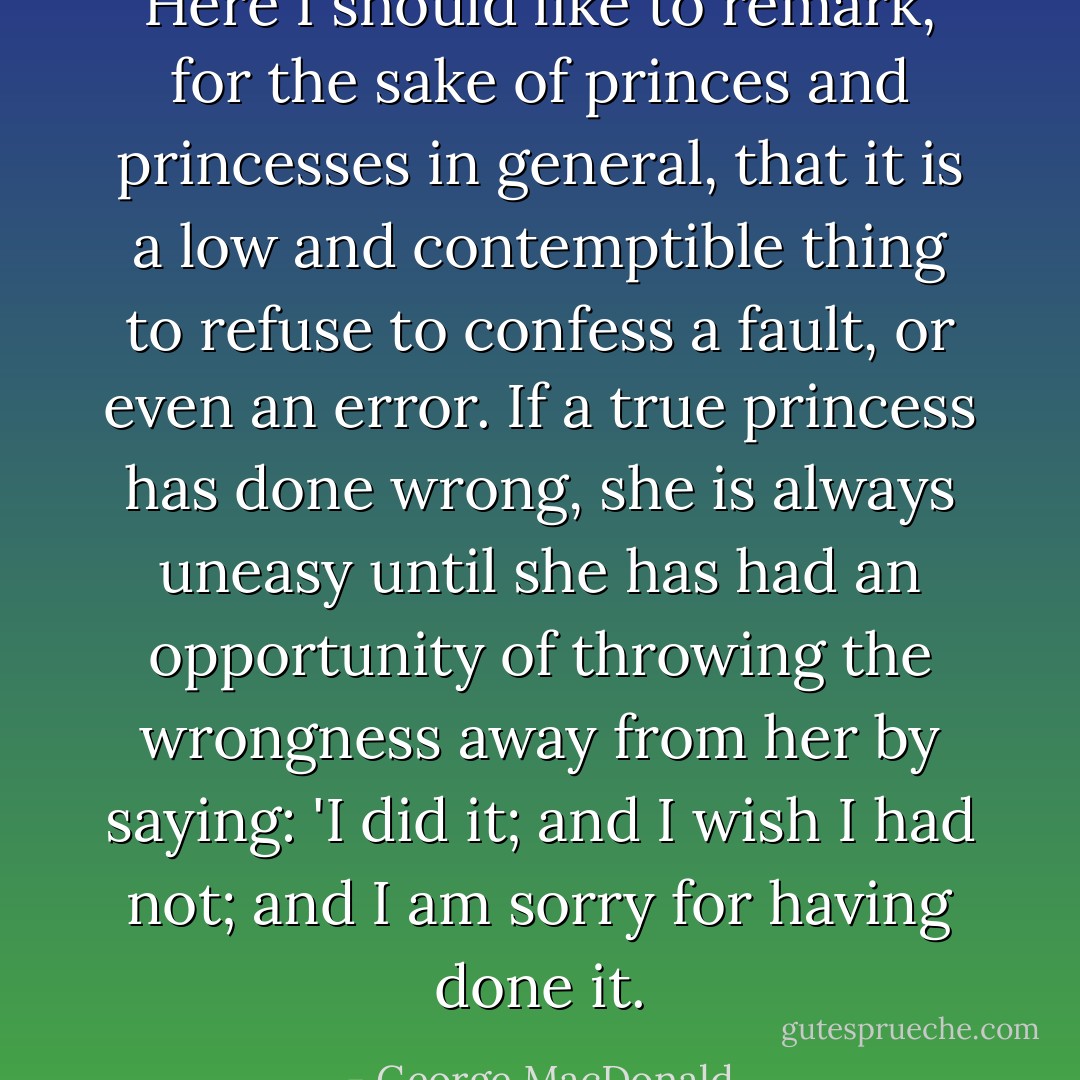 Here I should like to remark, for the sake of princes and princesses in general, that it is a low and contemptible thing to refuse to confess a fault, or even an error. If a true princess has done wrong, she is always uneasy until she has had an opportunity of throwing the wrongness away from her by saying: 'I did it; and I wish I had not; and I am sorry for having done it. - George MacDonald