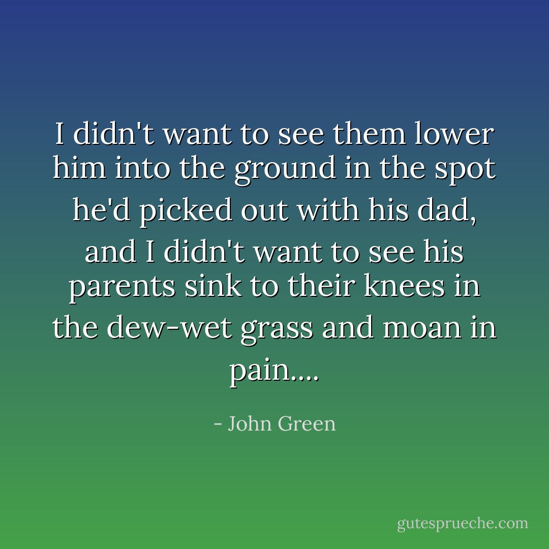I didn't want to see them lower him into the ground in the spot he'd picked out with his dad, and I didn't want to see his parents sink to their knees in the dew-wet grass and moan in pain.... - John Green