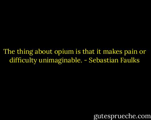 The thing about opium is that it makes pain or difficulty unimaginable. - Sebastian Faulks