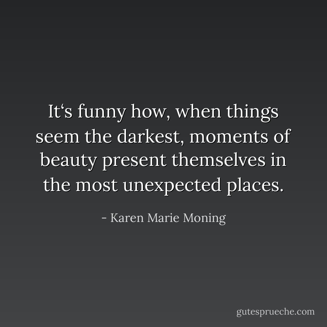 It‘s funny how, when things seem the darkest, moments of beauty present themselves in the most unexpected places. - Karen Marie Moning