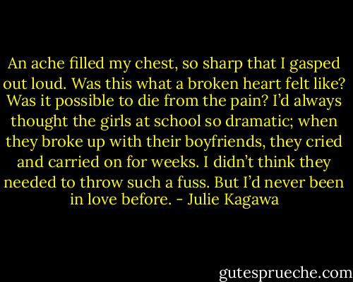 An ache filled my chest, so sharp that I gasped out loud. Was this what a broken heart felt like? Was it possible to die from the pain? I’d always thought the girls at school so dramatic; when they broke up with their boyfriends, they cried and carried on for weeks. I didn’t think they needed to throw such a fuss. But I’d never been in love before. - Julie Kagawa