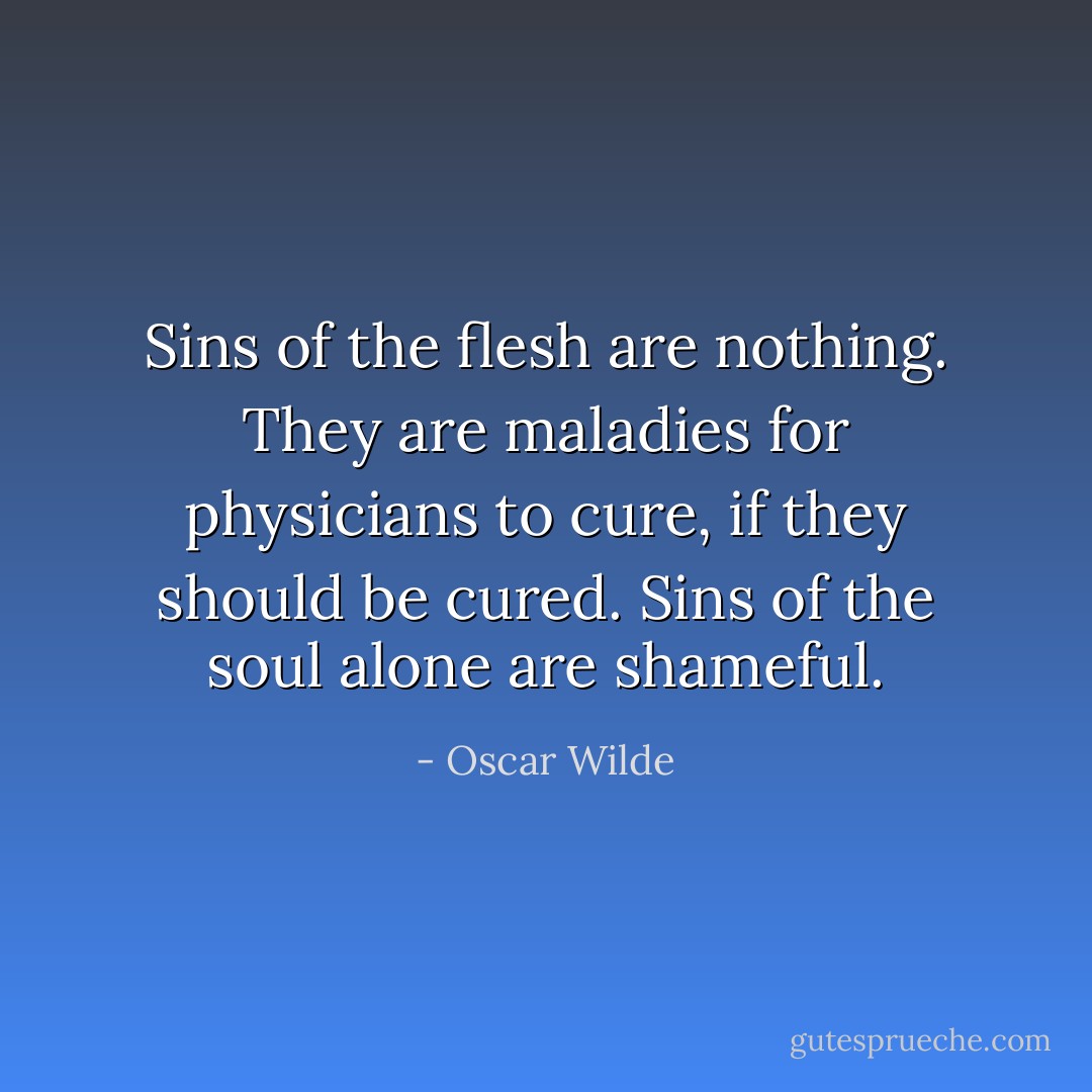 Sins of the flesh are nothing. They are maladies for physicians to cure, if they should be cured. Sins of the soul alone are shameful. - Oscar Wilde