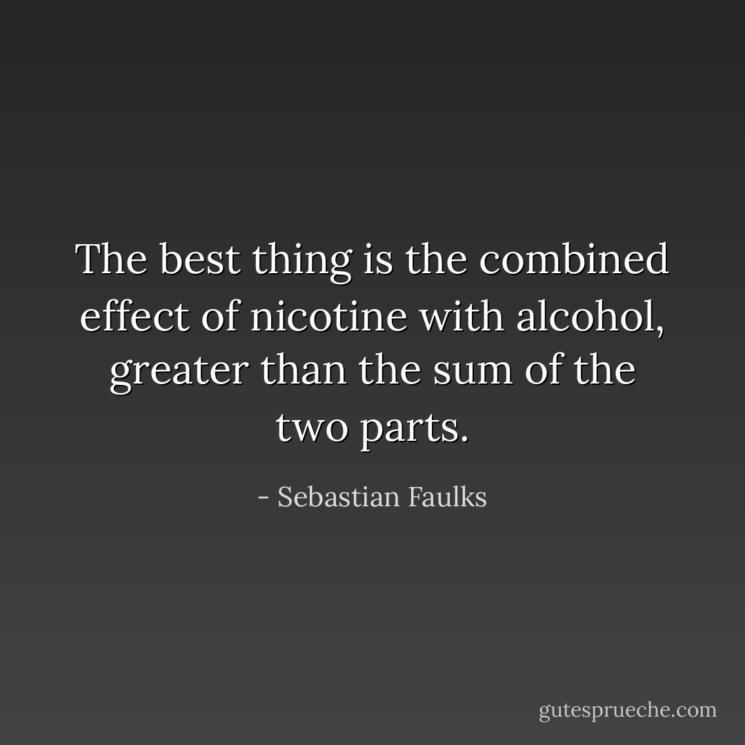 The best thing is the combined effect of nicotine with alcohol, greater than the sum of the two parts. - Sebastian Faulks