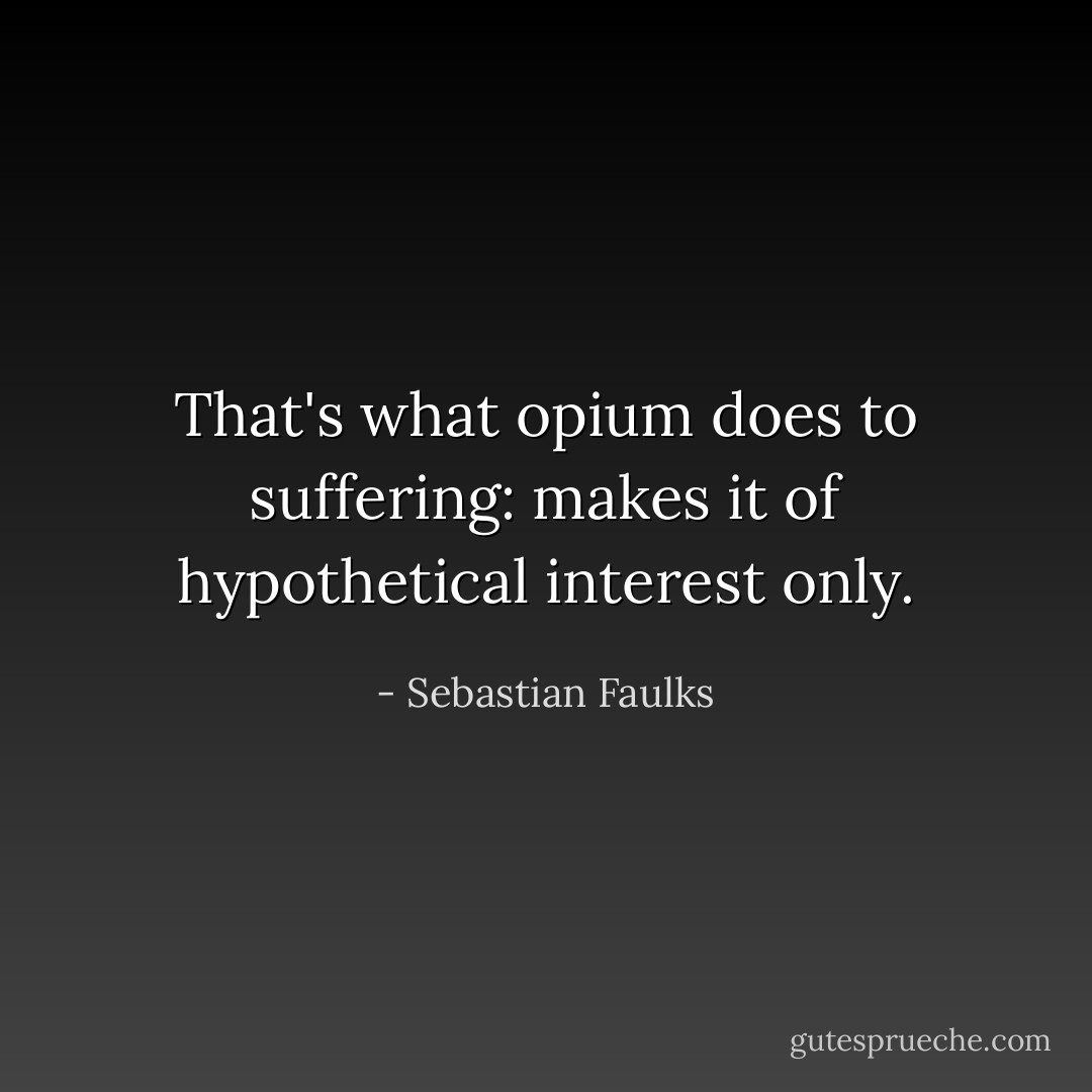That's what opium does to suffering: makes it of hypothetical interest only. - Sebastian Faulks