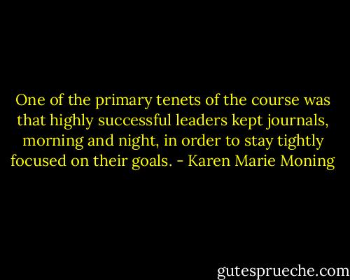 One of the primary tenets of the course was that highly successful leaders kept journals, morning and night, in order to stay tightly focused on their goals. - Karen Marie Moning