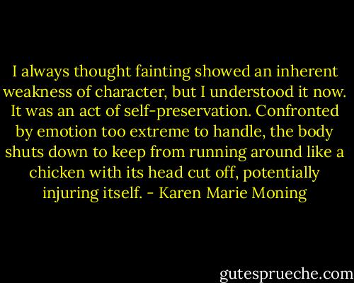 I always thought fainting showed an inherent weakness of character, but I understood it now. It was an act of self-preservation. Confronted by emotion too extreme to handle, the body shuts down to keep from running around like a chicken with its head cut off, potentially injuring itself. - Karen Marie Moning
