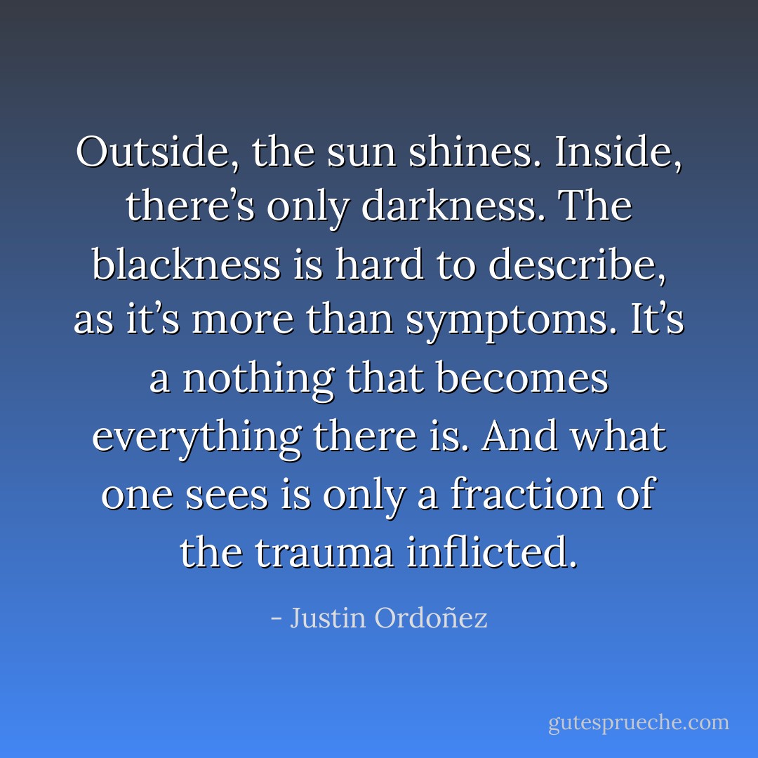 Outside, the sun shines. Inside, there’s only darkness. The blackness is hard to describe, as it’s more than symptoms. It’s a nothing that becomes everything there is. And what one sees is only a fraction of the trauma inflicted. - Justin Ordoñez