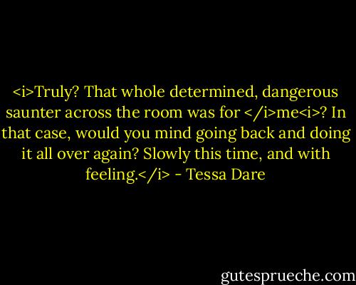<i>Truly? That whole determined, dangerous saunter across the room was for </i>me<i>? In that case, would you mind going back and doing it all over again? Slowly this time, and with feeling.</i> - Tessa Dare