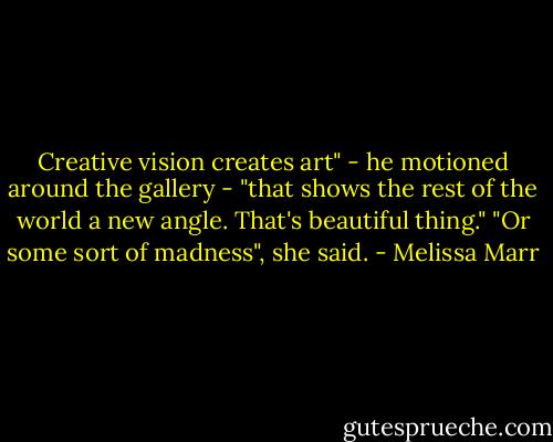 Creative vision creates art" - he motioned around the gallery - "that shows the rest of the world a new angle. That's beautiful thing."<br />"Or some sort of madness", she said. - Melissa Marr