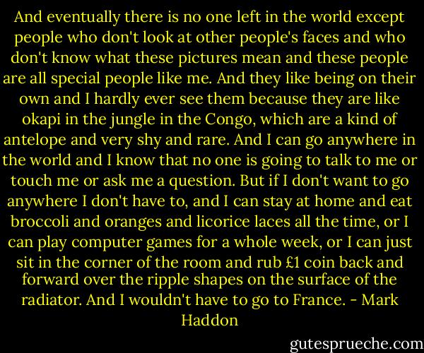 And eventually there is no one left in the world except people who don't look at other people's faces and who don't know what these pictures mean and these people are all special people like me. And they like being on their own and I hardly ever see them because they are like okapi in the jungle in the Congo, which are a kind of antelope and very shy and rare. And I can go anywhere in the world and I know that no one is going to talk to me or touch me or ask me a question. But if I don't want to go anywhere I don't have to, and I can stay at home and eat broccoli and oranges and licorice laces all the time, or I can play computer games for a whole week, or I can just sit in the corner of the room and rub £1 coin back and forward over the ripple shapes on the surface of the radiator. And I wouldn't have to go to France. - Mark Haddon