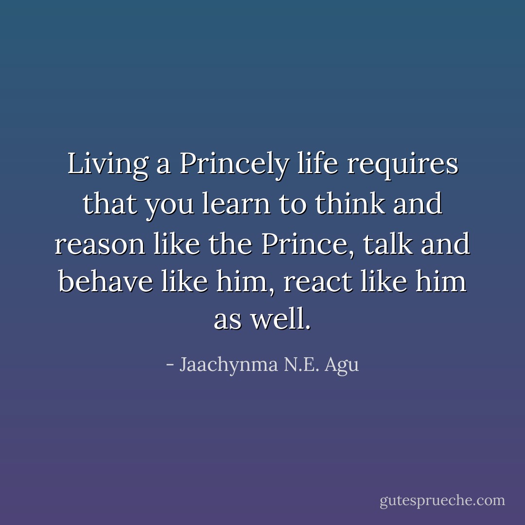 Living a Princely life requires that you learn to think and reason like the Prince, talk and behave like him, react like him as well. - Jaachynma N.E. Agu