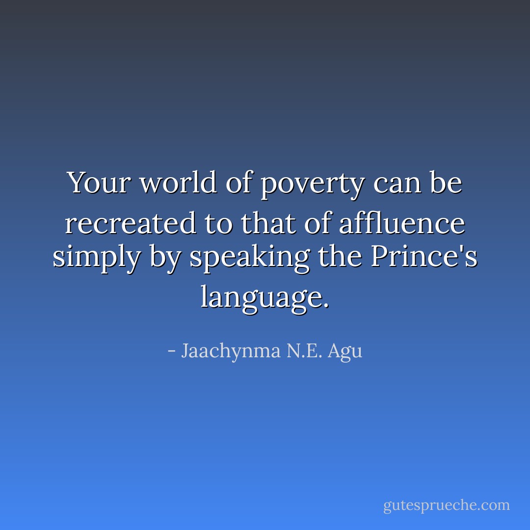 Your world of poverty can be recreated to that of affluence simply by speaking the Prince's language. - Jaachynma N.E. Agu