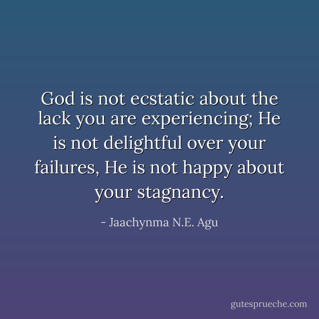 God is not ecstatic about the lack you are experiencing; He is not delightful over your failures, He is not happy about your stagnancy. - Jaachynma N.E. Agu