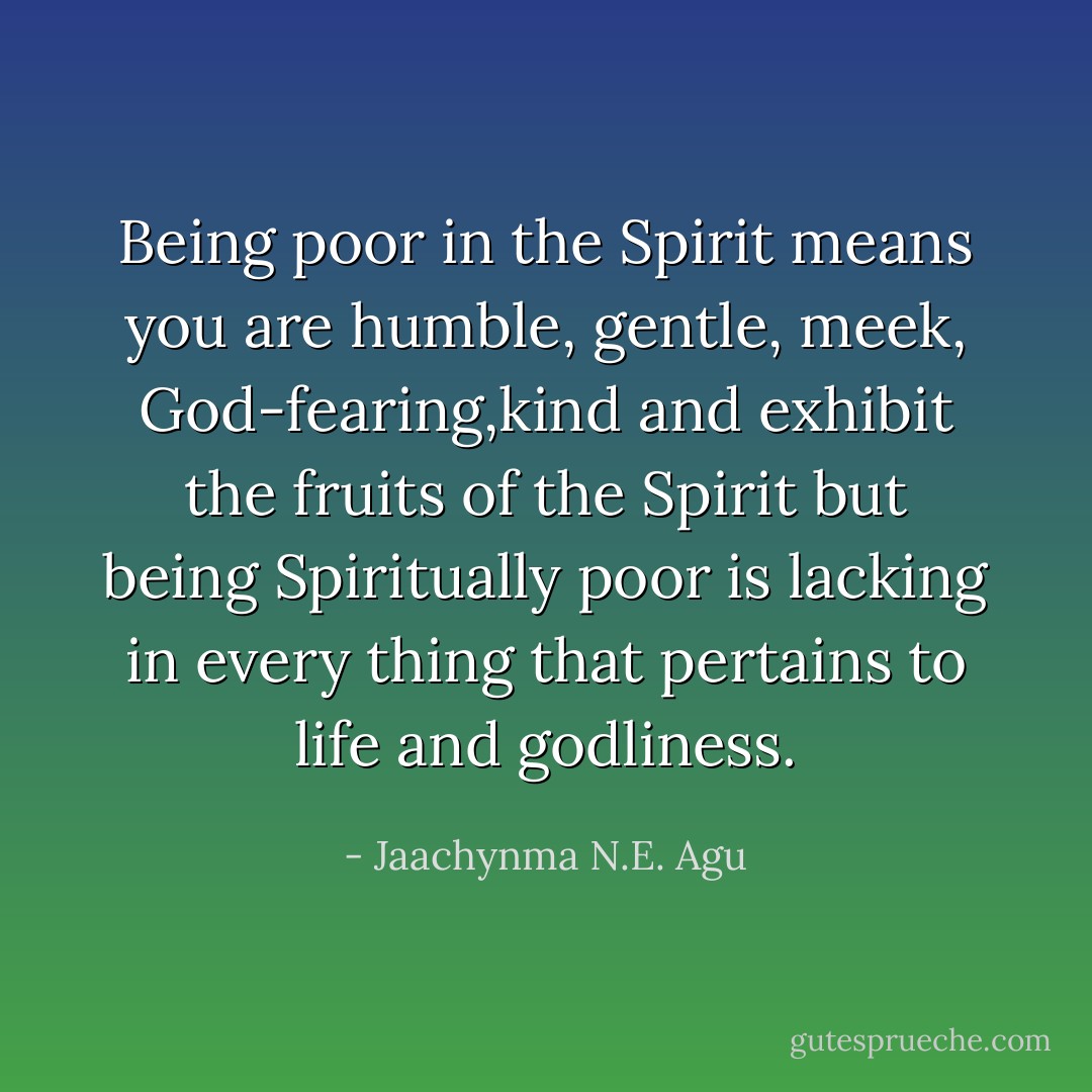 Being poor in the Spirit means you are humble, gentle, meek, God-fearing,kind and exhibit the fruits of the Spirit but being Spiritually poor is lacking in every thing that pertains to life and godliness. - Jaachynma N.E. Agu