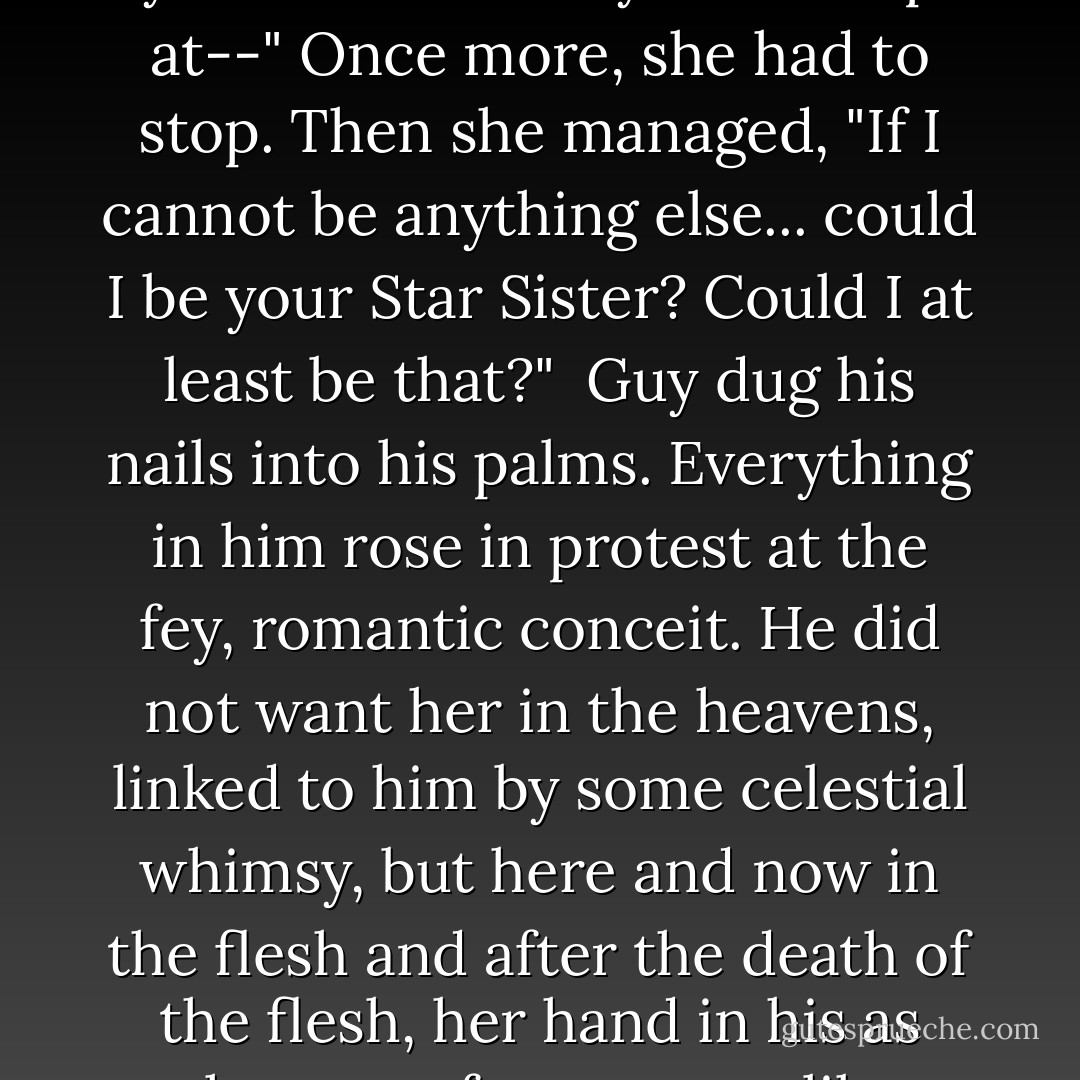 I must go-- the aunts will be worried. Guy, I don't know if we will meet again, but--" Her voice broke and she tried again. "Sometimes, when you're alone and you look up at--" Once more, she had to stop. Then she managed, "If I cannot be anything else... could I be your Star Sister? Could I at least be that?"<br /><br />Guy dug his nails into his palms. Everything in him rose in protest at the fey, romantic conceit. He did not want her in the heavens, linked to him by some celestial whimsy, but here and now in the flesh and after the death of the flesh, her hand in his as they rose from graves like these when the last trump sounded.<br /><br />"Yes," he managed to say. "You can be my Star Sister. You can at least be that. - Eva Ibbotson