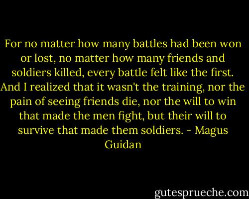 For no matter how many battles had been won or lost, no matter how many friends and soldiers killed, every battle felt like the first. And I realized that it wasn't the training, nor the pain of seeing friends die, nor the will to win that made the men fight, but their will to survive that made them soldiers. - Magus Guidan