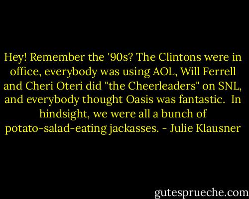 Hey! Remember the '90s?<br />The Clintons were in office, everybody was using AOL, Will Ferrell and Cheri Oteri did "the Cheerleaders" on SNL, and everybody thought Oasis was fantastic. <br />In hindsight, we were all a bunch of potato-salad-eating jackasses. - Julie Klausner