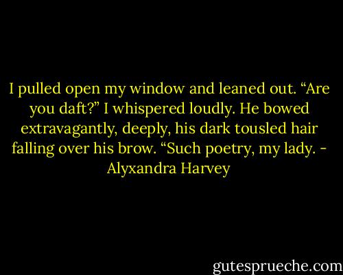 I pulled open my window and leaned out. “Are you daft?” I whispered loudly.<br />He bowed extravagantly, deeply, his dark tousled hair falling over his brow. “Such poetry, my lady. - Alyxandra Harvey