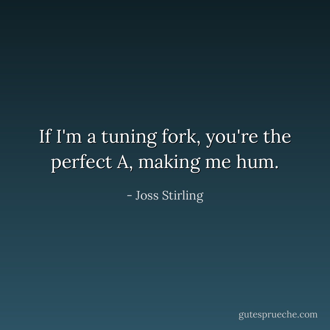 If I'm a tuning fork, you're the perfect A, making me hum. - Joss Stirling