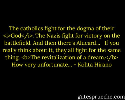 The catholics fight for the dogma of their <i>God</i>. The Nazis fight for victory on the battlefield. And then there's Alucard...<br /> <br />If you really think about it, they all fight for the same thing. <b>The revitalization of a dream.</b> How very unfortunate... - Kohta Hirano